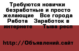 Требуются новички, безработные и просто желающие - Все города Работа » Заработок в интернете   . Тыва респ.